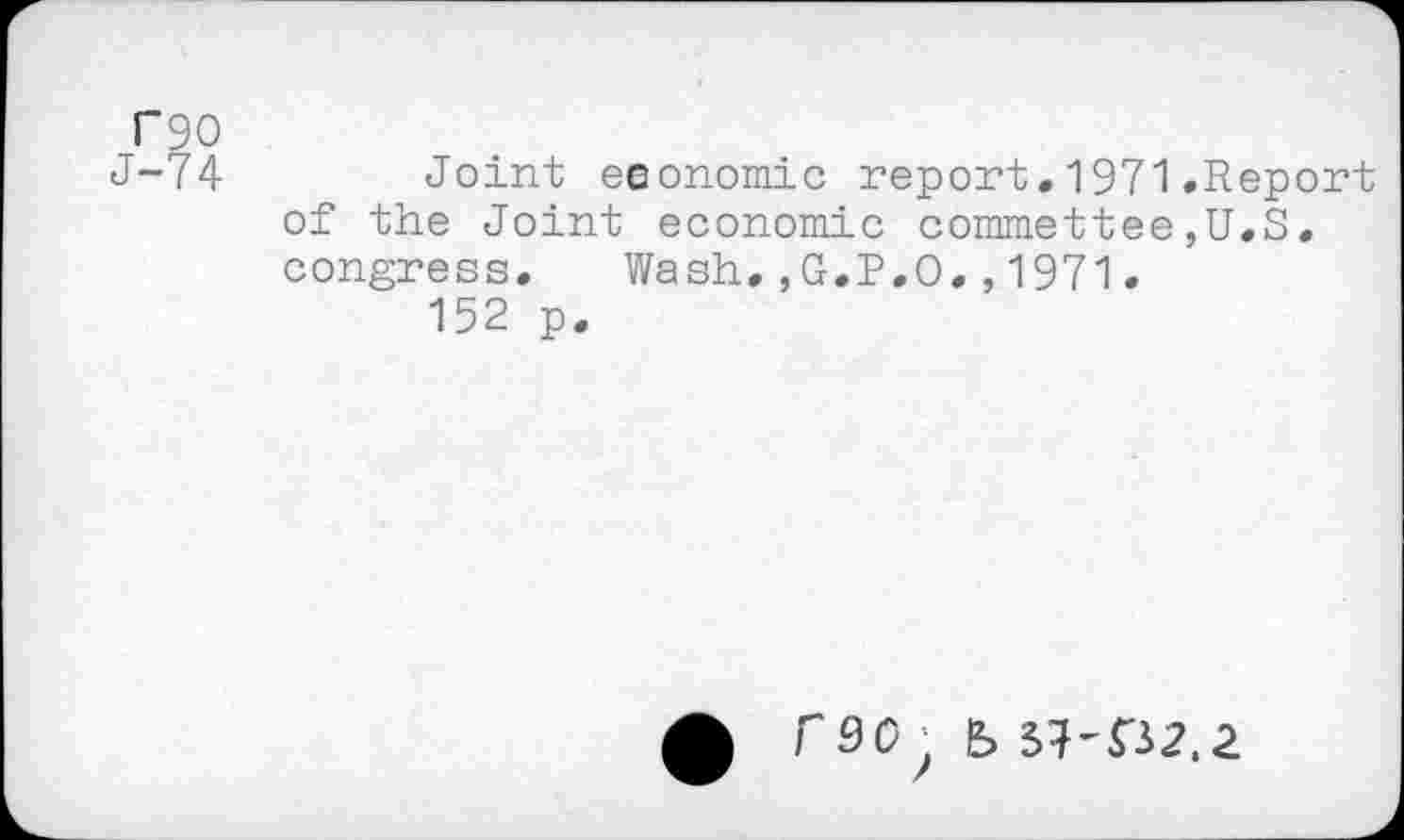 ﻿T90
J-74	Joint economic report.1971.Report
of the Joint economic commettee,U.S. congress. Wash,,G.P.O.,1971.
152 p.
rso ;	^-^2.2.